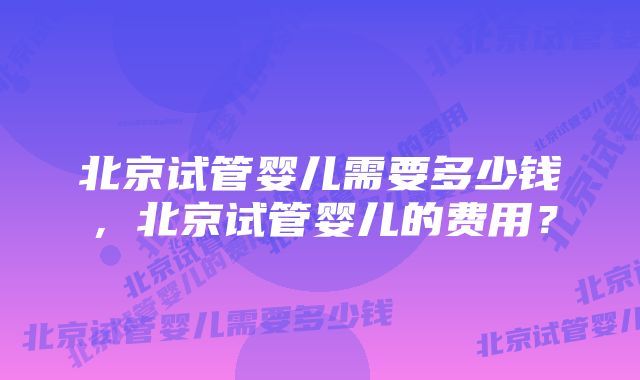 北京试管婴儿需要多少钱，北京试管婴儿的费用？