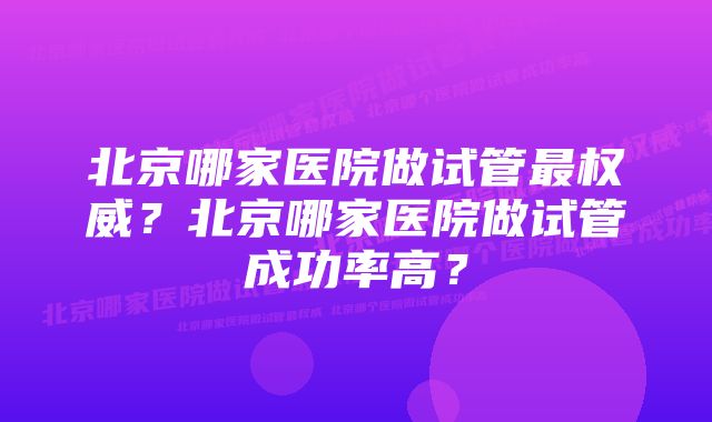 北京哪家医院做试管最权威？北京哪家医院做试管成功率高？