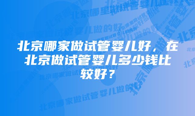 北京哪家做试管婴儿好，在北京做试管婴儿多少钱比较好？