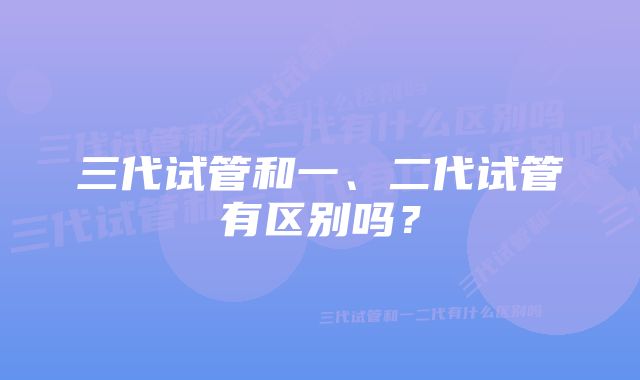 三代试管和一、二代试管有区别吗？