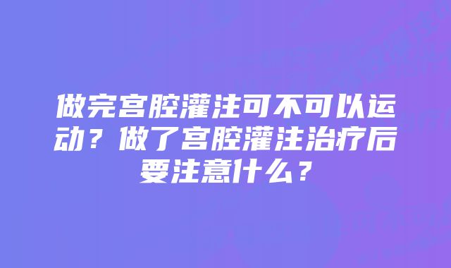 做完宫腔灌注可不可以运动？做了宫腔灌注治疗后要注意什么？