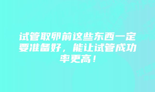 试管取卵前这些东西一定要准备好，能让试管成功率更高！