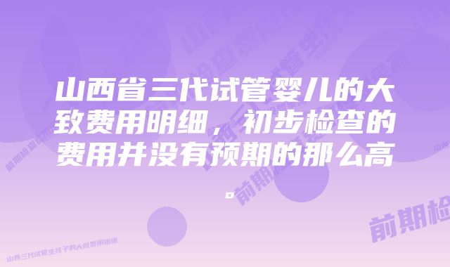 山西省三代试管婴儿的大致费用明细，初步检查的费用并没有预期的那么高。