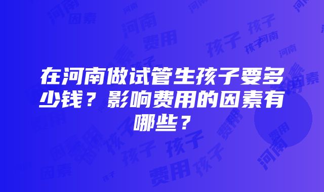 在河南做试管生孩子要多少钱？影响费用的因素有哪些？