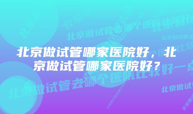 北京做试管哪家医院好，北京做试管哪家医院好？