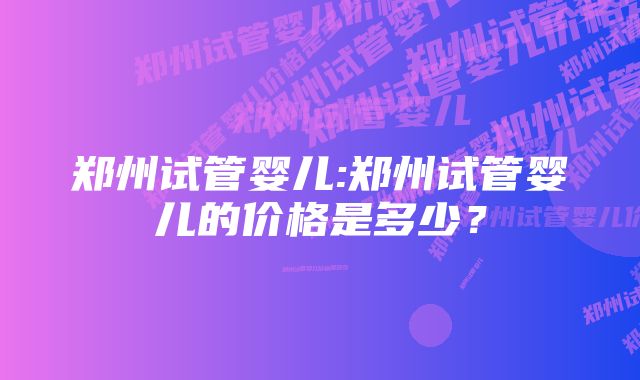 郑州试管婴儿:郑州试管婴儿的价格是多少？