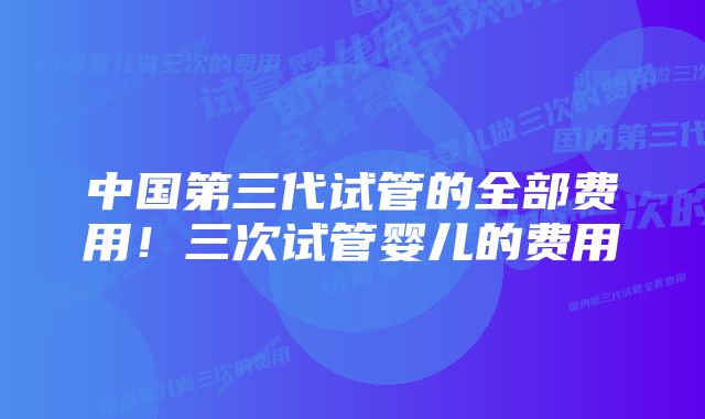 中国第三代试管的全部费用！三次试管婴儿的费用