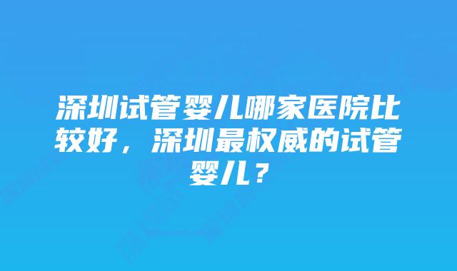 深圳试管婴儿哪家医院比较好，深圳最权威的试管婴儿？