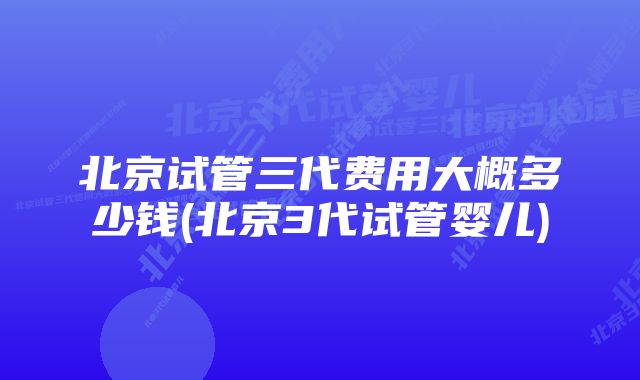 北京试管三代费用大概多少钱(北京3代试管婴儿)