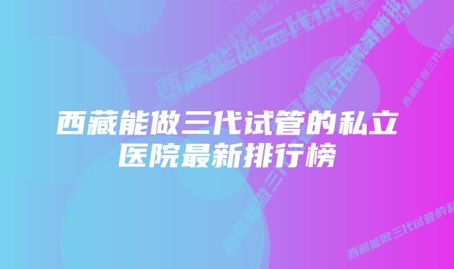 西藏能做三代试管的私立医院最新排行榜