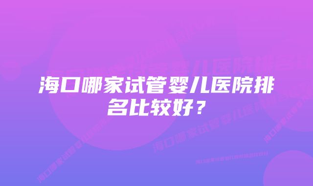 海口哪家试管婴儿医院排名比较好？