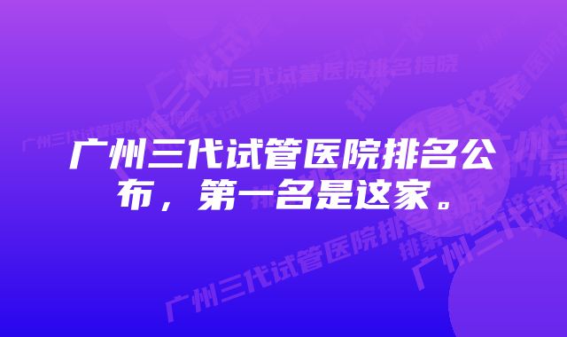 广州三代试管医院排名公布，第一名是这家。