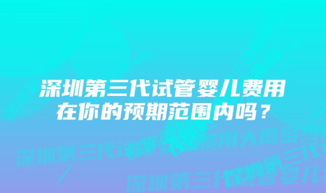 深圳第三代试管婴儿费用在你的预期范围内吗？