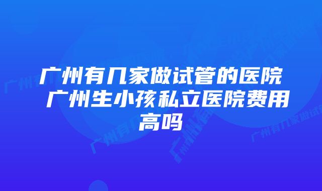 广州有几家做试管的医院 广州生小孩私立医院费用高吗