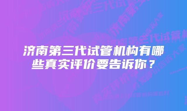 济南第三代试管机构有哪些真实评价要告诉你？