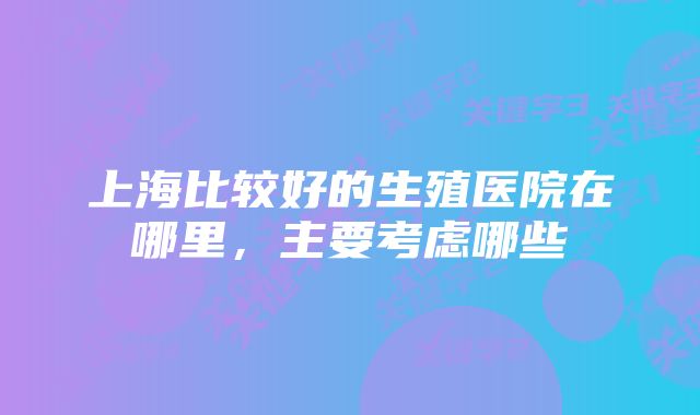 上海比较好的生殖医院在哪里，主要考虑哪些