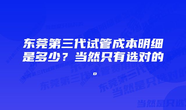 东莞第三代试管成本明细是多少？当然只有选对的。