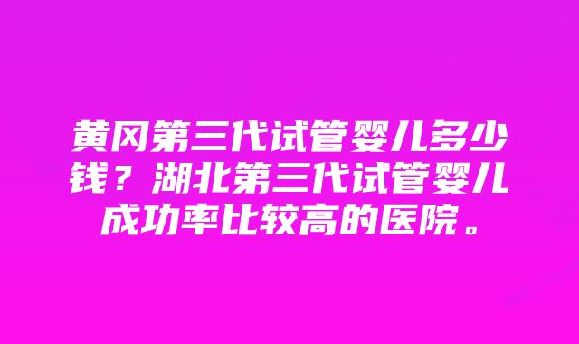 黄冈第三代试管婴儿多少钱？湖北第三代试管婴儿成功率比较高的医院。