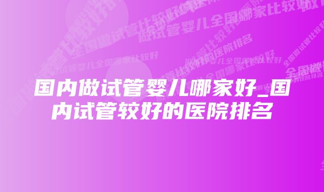 国内做试管婴儿哪家好_国内试管较好的医院排名