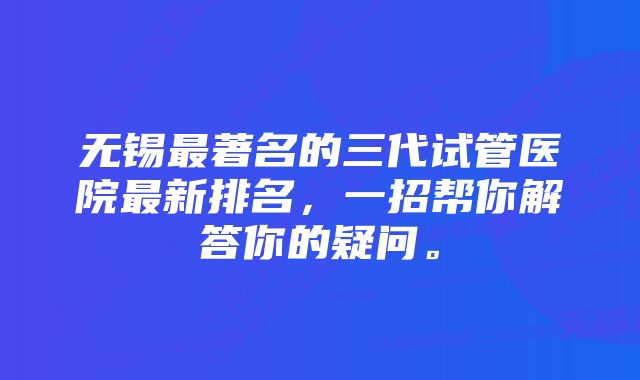 无锡最著名的三代试管医院最新排名，一招帮你解答你的疑问。