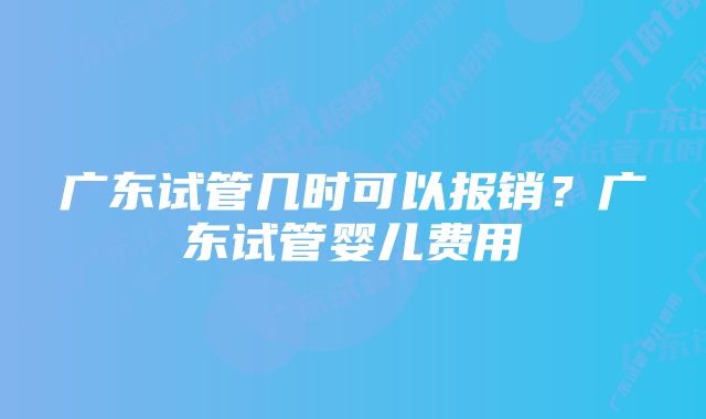 广东试管几时可以报销？广东试管婴儿费用