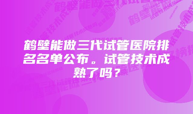 鹤壁能做三代试管医院排名名单公布。试管技术成熟了吗？