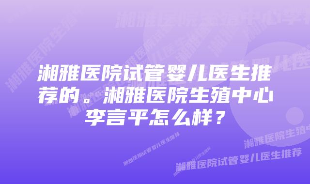 湘雅医院试管婴儿医生推荐的。湘雅医院生殖中心李言平怎么样？