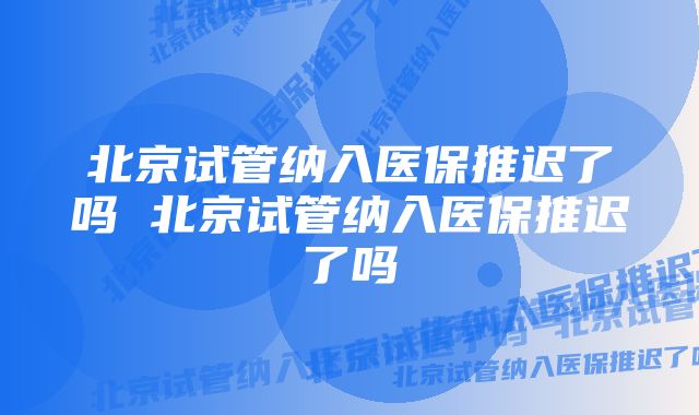 北京试管纳入医保推迟了吗 北京试管纳入医保推迟了吗