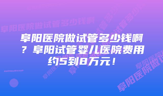 阜阳医院做试管多少钱啊？阜阳试管婴儿医院费用约5到8万元！