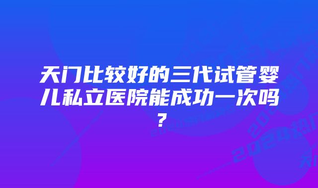 天门比较好的三代试管婴儿私立医院能成功一次吗？