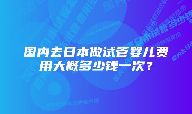 国内去日本做试管婴儿费用大概多少钱一次？