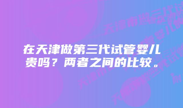 在天津做第三代试管婴儿贵吗？两者之间的比较。