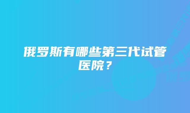 俄罗斯有哪些第三代试管医院？