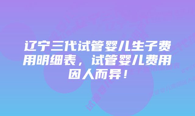 辽宁三代试管婴儿生子费用明细表，试管婴儿费用因人而异！