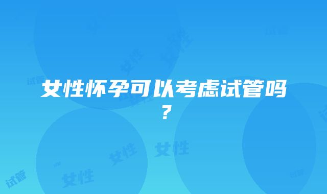 女性怀孕可以考虑试管吗？