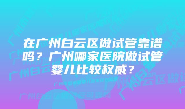 在广州白云区做试管靠谱吗？广州哪家医院做试管婴儿比较权威？