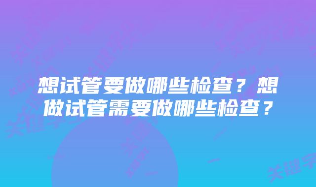 想试管要做哪些检查？想做试管需要做哪些检查？