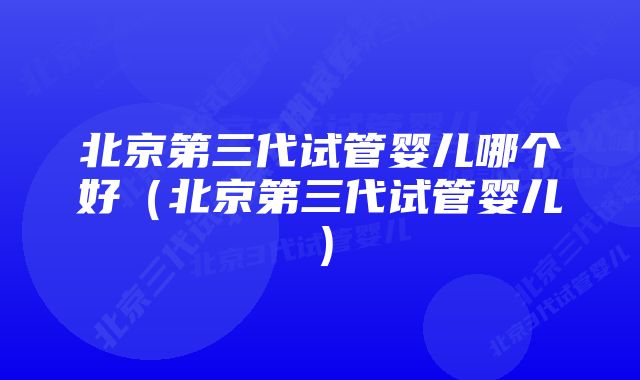 北京第三代试管婴儿哪个好（北京第三代试管婴儿）