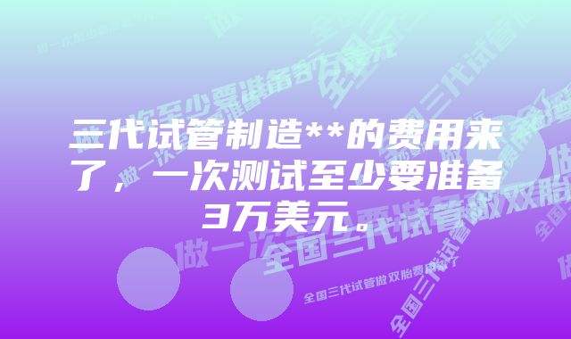 三代试管制造**的费用来了，一次测试至少要准备3万美元。