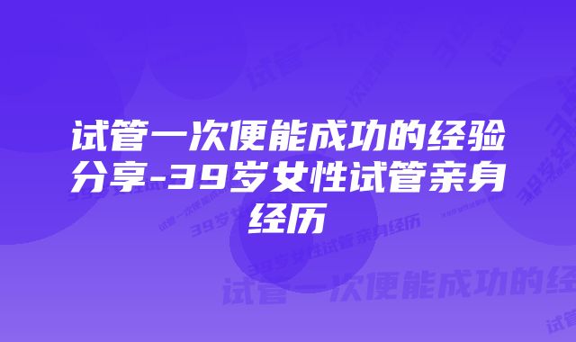 试管一次便能成功的经验分享-39岁女性试管亲身经历