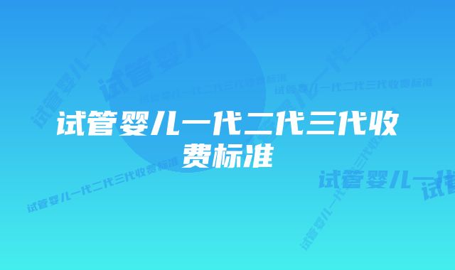 试管婴儿一代二代三代收费标准