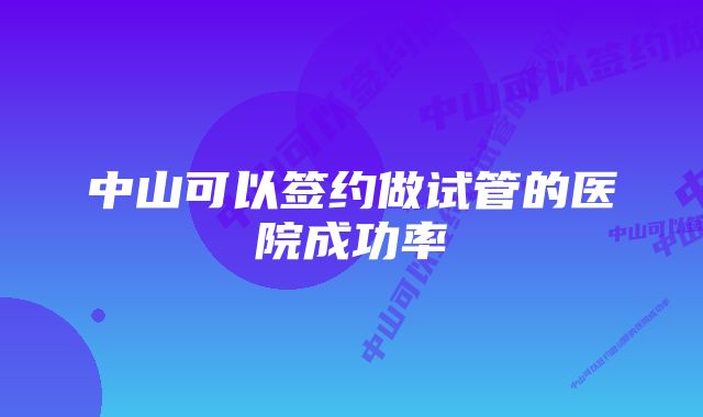 中山可以签约做试管的医院成功率