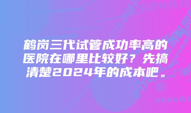 鹤岗三代试管成功率高的医院在哪里比较好？先搞清楚2024年的成本吧。