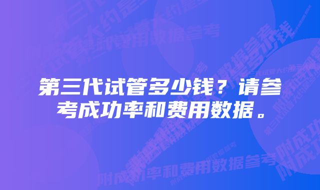 第三代试管多少钱？请参考成功率和费用数据。