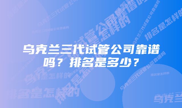 乌克兰三代试管公司靠谱吗？排名是多少？