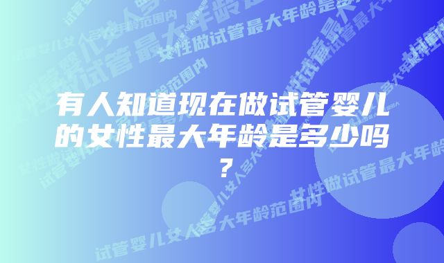 有人知道现在做试管婴儿的女性最大年龄是多少吗？