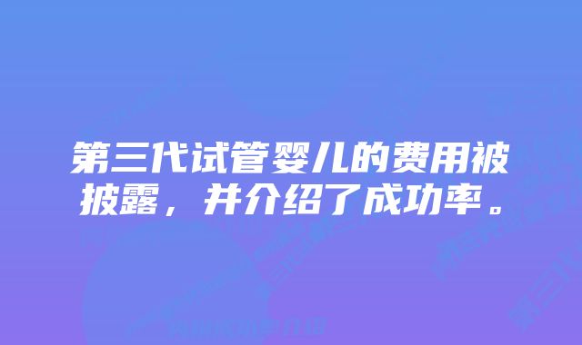 第三代试管婴儿的费用被披露，并介绍了成功率。