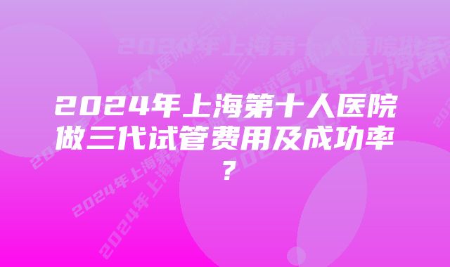 2024年上海第十人医院做三代试管费用及成功率？