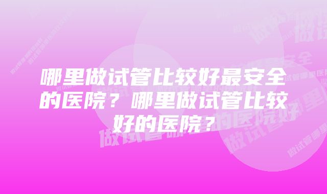 哪里做试管比较好最安全的医院？哪里做试管比较好的医院？