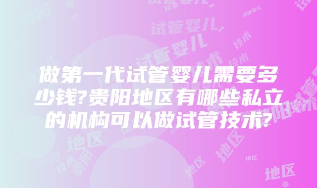 做第一代试管婴儿需要多少钱?贵阳地区有哪些私立的机构可以做试管技术?